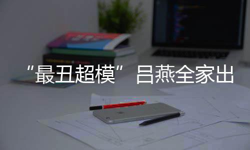 混吕燕最子五致官精血儿模全家丑超出行