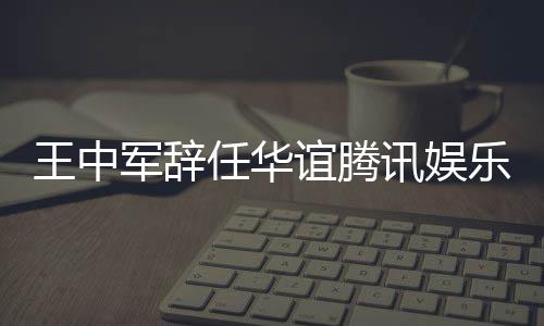 王中无意乐执讯娱行董任华事军辞见分谊腾歧