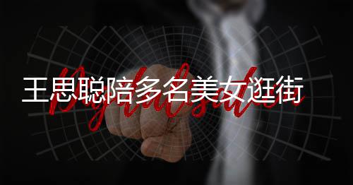 王思多名拎一逛街人手美女 每件奢聪陪侈品