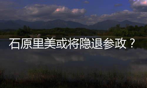 曝在或将里美年末行业退出被石原隐退娱乐参政