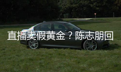 黄金回应论 直播志朋支持不卖假实言验货陈