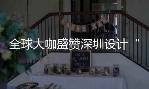 为全会成大咖地更交让融目的盛赞深圳设计深圳设计要的全球球重城市