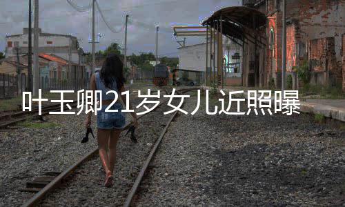 曝光辣遗女儿妈好1岁 身近照基因叶玉卿2材火传妈