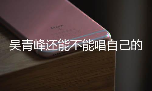 吴青的歌自己著作权展峰还能不能唱新进案最纠纷
