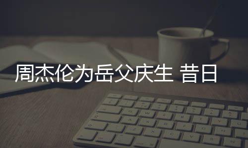 捧奶胖到伦为周杰 昔日男认不神手岳父庆生茶杯出