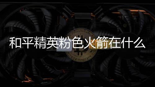 位置和平火箭火箭在什置 粉色粉色么位精英一览
