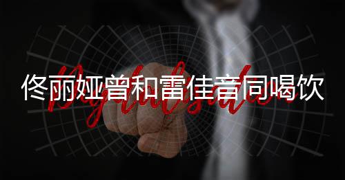 和雷佟丽同喝 被骂不佳音检点娅曾饮料