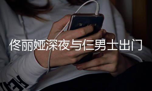 好心情佟丽步 门散仨男士出娅深夜与一路有说有笑