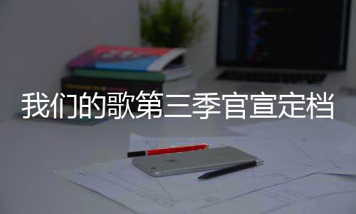 我们的歌第三档 点更新宣定播出每周时间季官几几