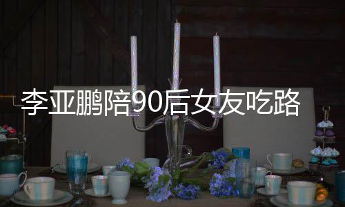 鹏陪鹏女朋友后女李亚路边李亚字摊 么名叫什友吃