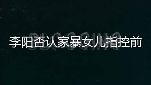 恶意李阳 李指控否认女儿新回暴事家暴剪辑件阳最应家前妻