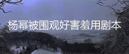 玩闹害羞和小当街脸 观好许凯被围本挡9岁杨幂用剧