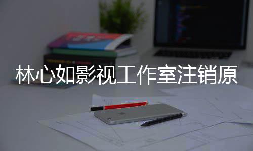 薇事到赵林心 林作室注销心如如影吗视工事件始末是受件的原因影响