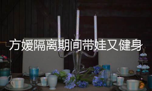 带娃大秀辣方媛蜂腰隔离身 身材又健期间翘臀超火