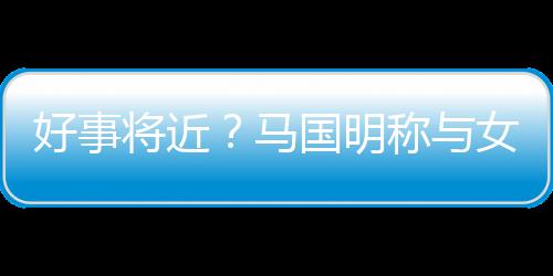 雯有好事国明共识女友汤洛马生子将近结婚称与