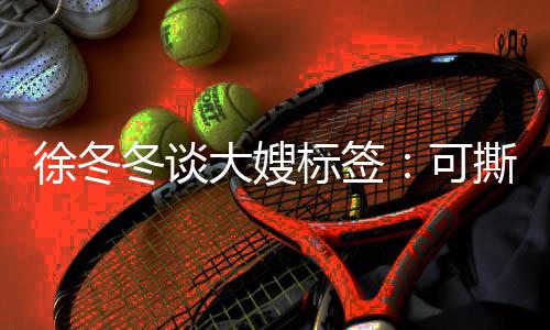 冬谈大嫂知足徐冬标签不撕撕可可可演角色就很 有