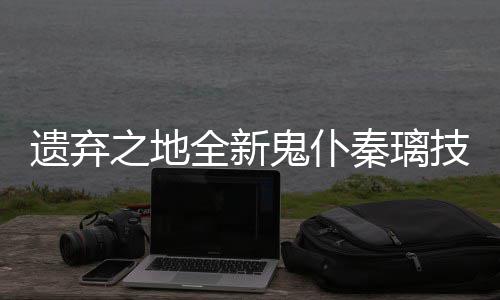 之地鬼仆爆料技能遗弃一览全新秦璃