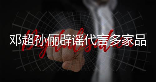 维权品牌邓超代言多家辟谣孙俪诉讼开展 将集中