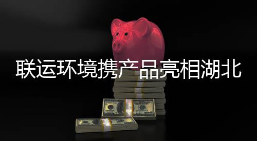 卫展品亮环境联运携产相湖北环