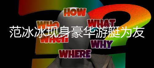 华游范冰 肤艇为冰现白貌美被身豪狂赞友人庆生