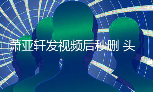 后秒凌乱萧亚轩发头发不停视频删 抽泣