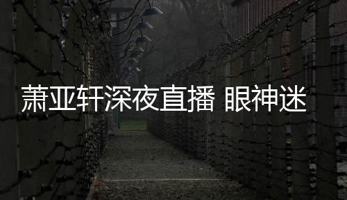 恍惚担忧萧亚轩深播 迷离精神夜直眼神引人