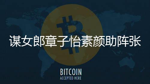 郎章浪漫子怡助阵张艺谋女谋电素颜夸赞影 其很