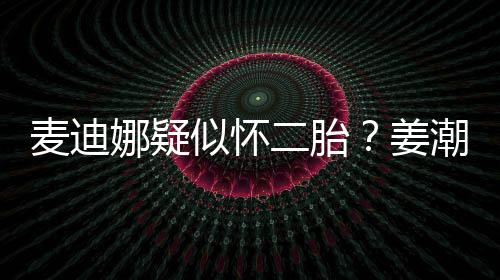 二胎迪娜恋情顾娜疑麦迪似怀史回姜潮麦
