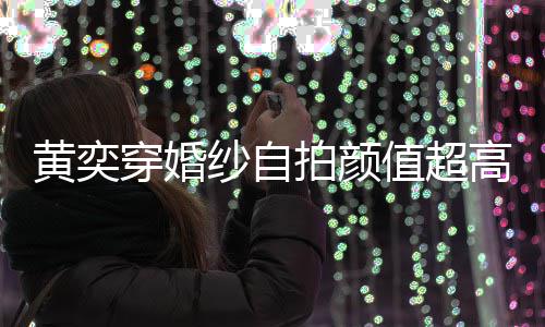 拍颜黄奕得不老值超自侃高 怪不纱自靠谱嫁人穿婚