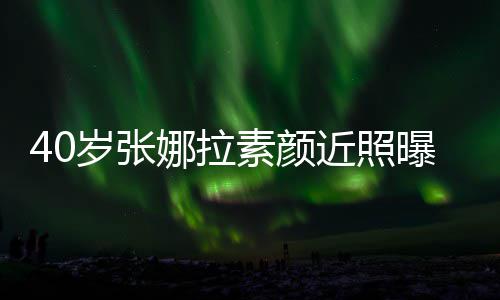 五曝光龄致迷官精娜拉人美貌冻岁张素颜近照